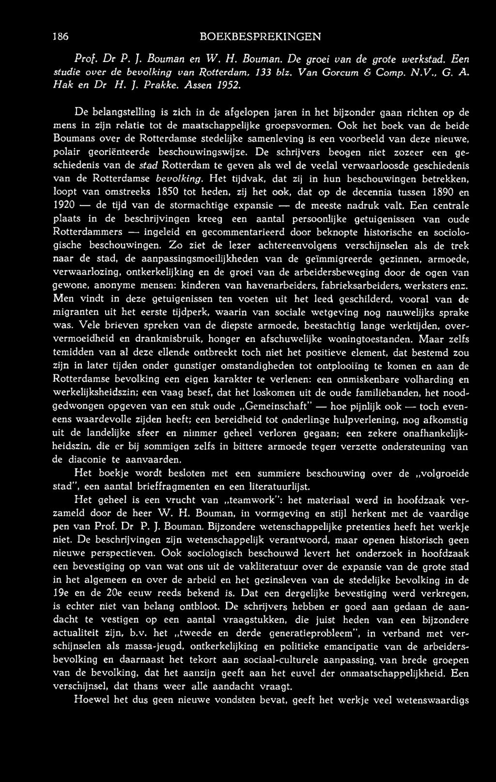 186 BOEKBESPREKINGEN Prof. Dr P. }. Bouman en W. H. Bouman. De groei van de grote werkstad. Een studie over de bevolking van Rotterdam, 133 blz. Van Gorcum & Comp. N.V., G. A. H ak en Dr H. ]. Prakke.