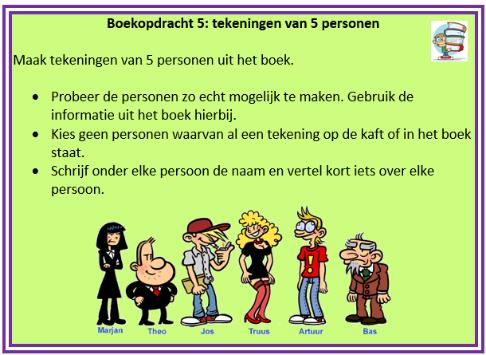 Je kan deze opdrachten kiezen: - Interview met de hoofdpersoon, - Bedenk nieuwe titels, - Maak een strip over je boek, - Maak tekeningen van vijf personen uit het boek, - Maak