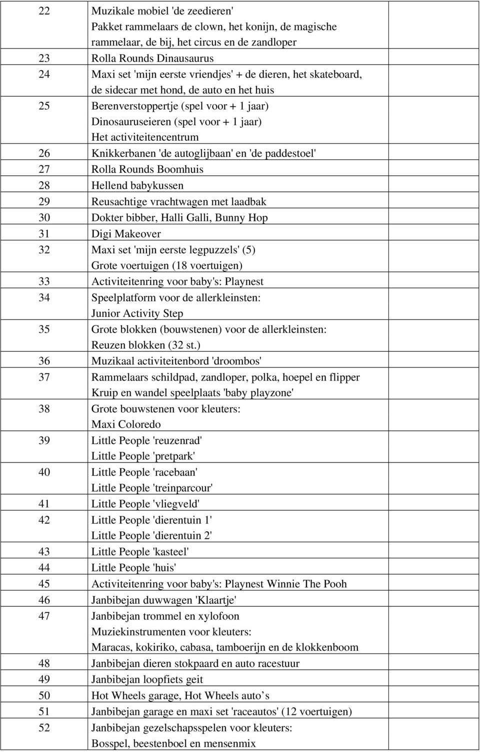 autoglijbaan' en 'de paddestoel' 27 Rolla Rounds Boomhuis 28 Hellend babykussen 29 Reusachtige vrachtwagen met laadbak 30 Dokter bibber, Halli Galli, Bunny Hop 31 Digi Makeover 32 Maxi set 'mijn