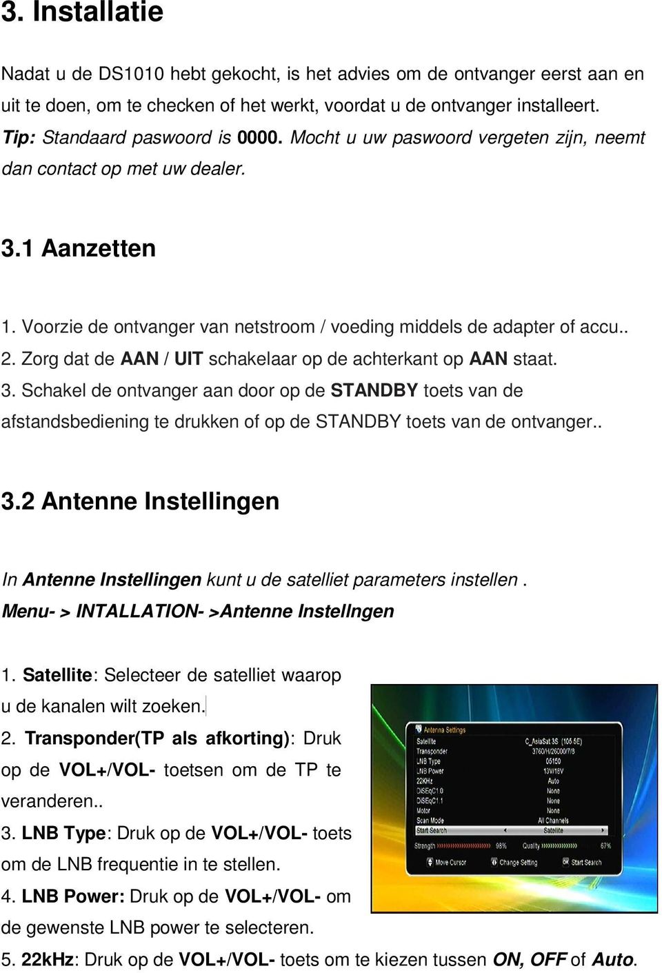 Zorg dat de AAN / UIT schakelaar op de achterkant op AAN staat. 3. Schakel de ontvanger aan door op de STANDBY toets van de afstandsbediening te drukken of op de STANDBY toets van de ontvanger.. 3.2 Antenne Instellingen In Antenne Instellingen kunt u de satelliet parameters instellen.