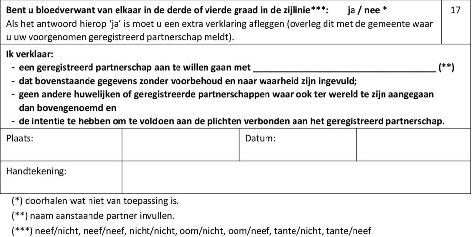 17 Ik verklaar: - een geregistreerd partnerschap aan te willen gaan met (**) - dat bovenstaande gegevens zonder voorbehoud en naar waarheid zijn ingevuld; - geen andere huwelijken of geregistreerde