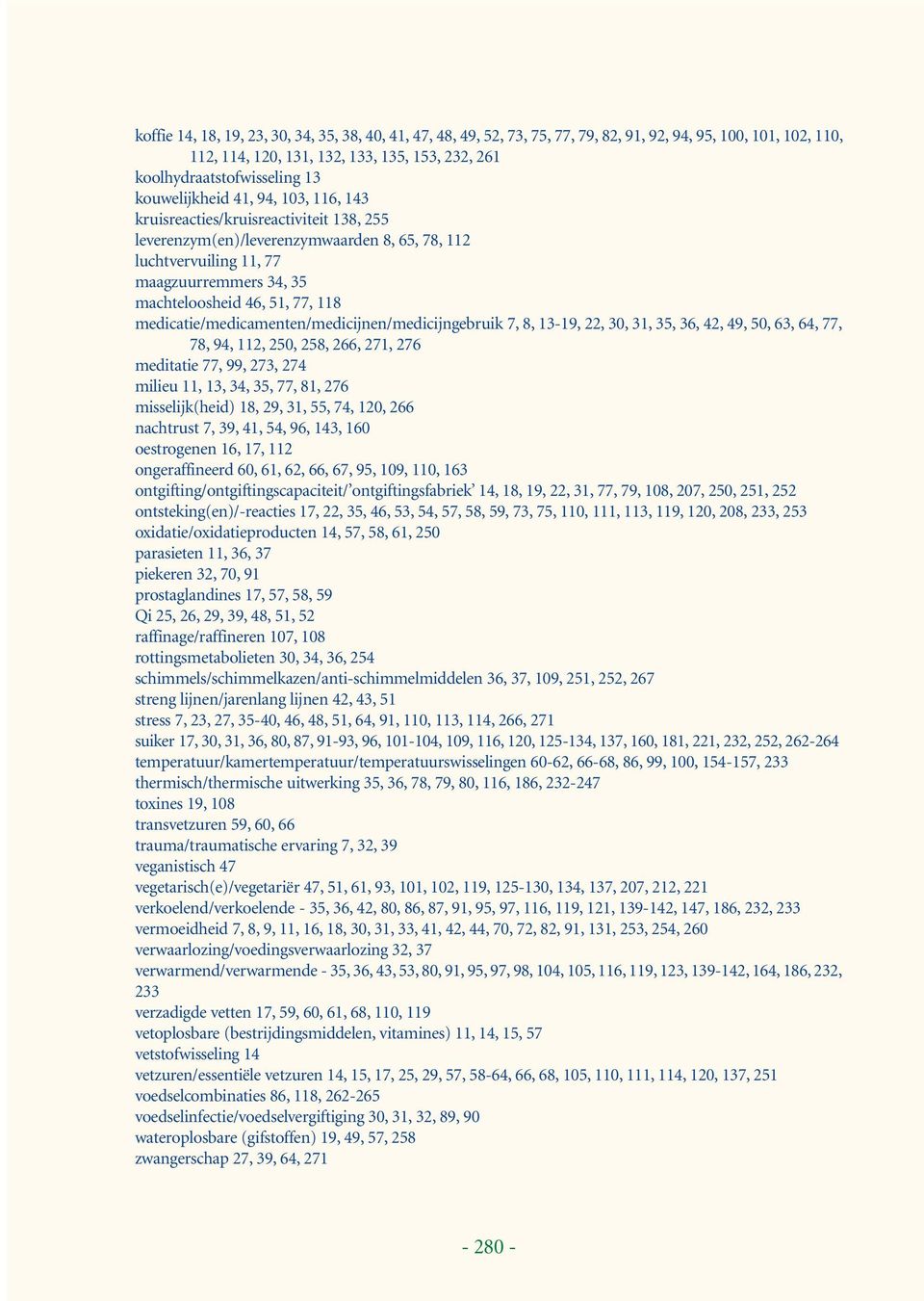 118 medicatie/medicamenten/medicijnen/medicijngebruik 7, 8, 13-19, 22, 30, 31, 35, 36, 42, 49, 50, 63, 64, 77, 78, 94, 112, 250, 258, 266, 271, 276 meditatie 77, 99, 273, 274 milieu 11, 13, 34, 35,