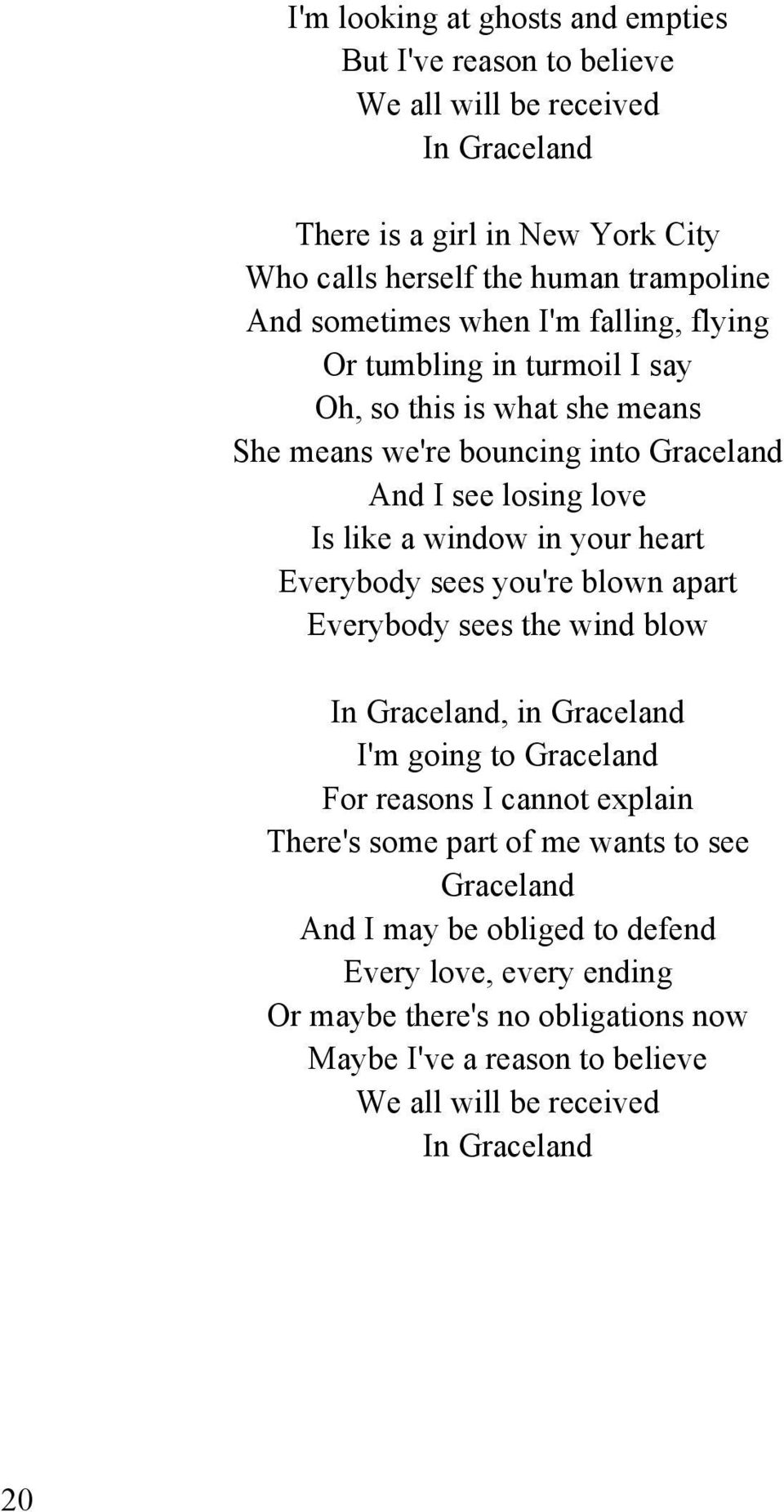 your heart Everybody sees you're blown apart Everybody sees the wind blow In Graceland, in Graceland I'm going to Graceland For reasons I cannot explain There's some part of me