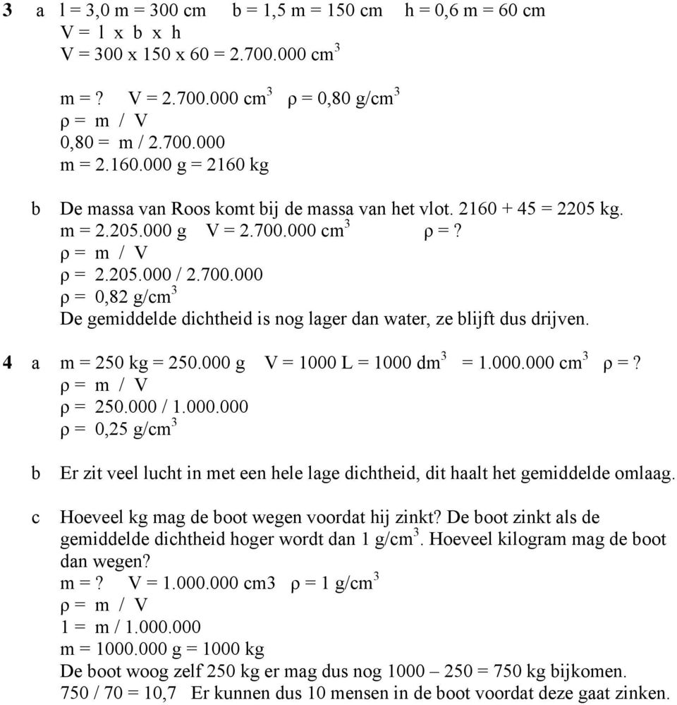 000 cm 3 ρ =? ρ = 2.205.000 / 2.700.000 ρ = 0,82 g/cm 3 De gemiddelde dichtheid is nog lager dan water, ze blijft dus drijven. 4 a m = 250 kg = 250.000 g V = 1000 L = 1000 dm 3 = 1.000.000 cm 3 ρ =? ρ = 250.