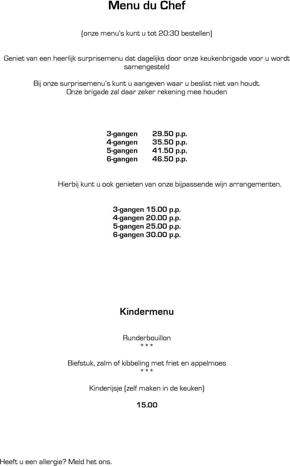 50 p.p. 35.50 p.p. 41.50 p.p. 46.50 p.p. Hierbij kunt u ook genieten van onze bijpassende wijn arrangementen. 3-gangen 15.00 p.p. 4-gangen 20.00 p.p. 5-gangen 25.