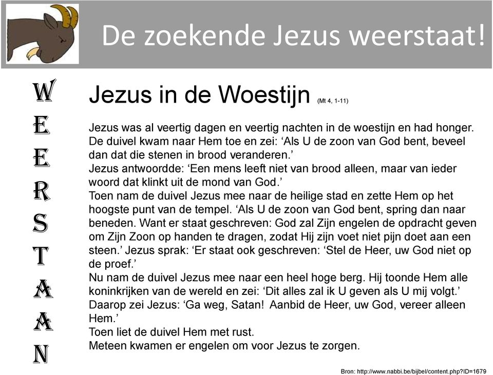 antwoordde: Een mens leeft niet van brood alleen, maar van ieder woord dat klinkt uit de mond van God. Toen nam de duivel mee naar de heilige stad en zette Hem op het hoogste punt van de tempel.