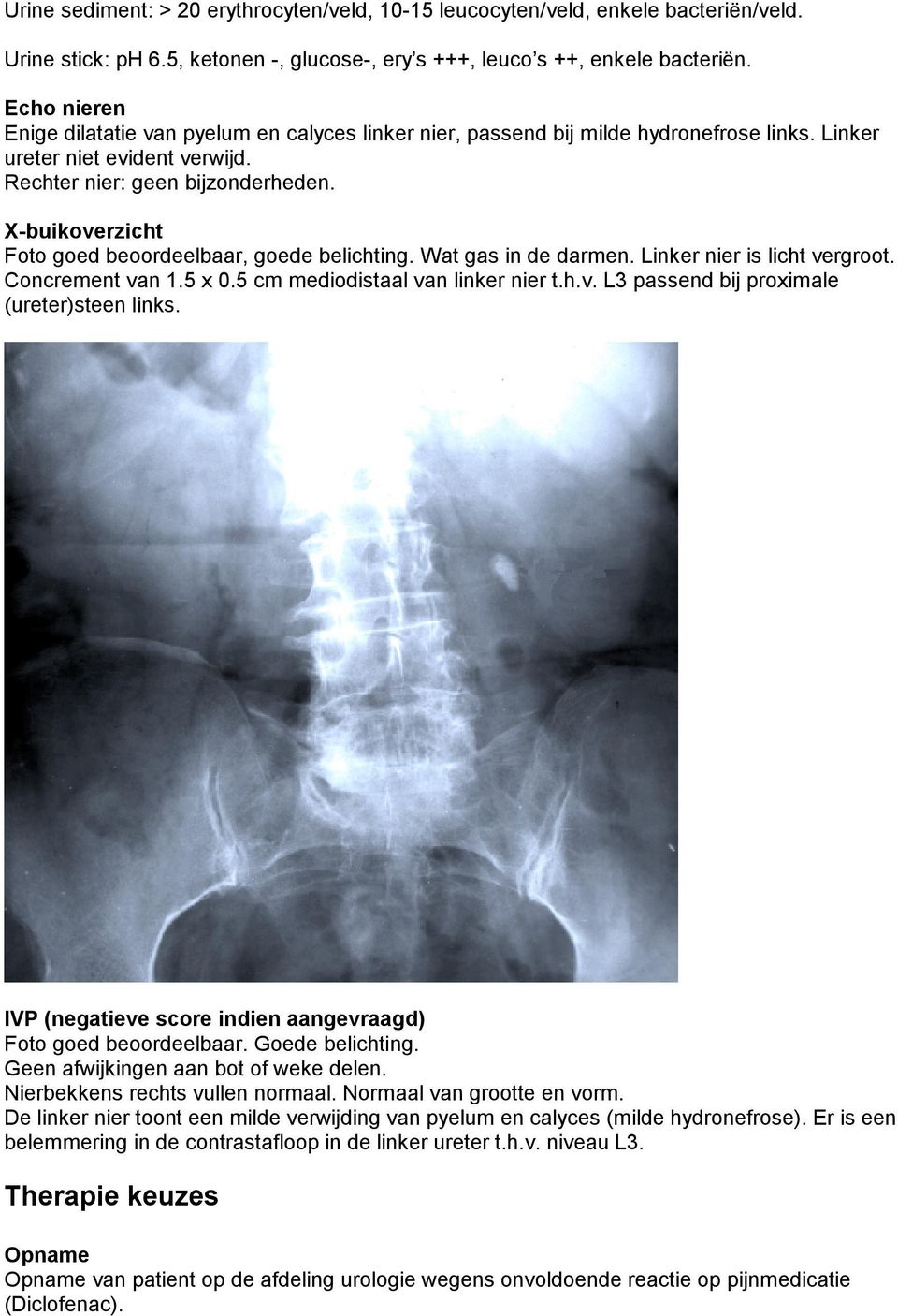 X-buikoverzicht Foto goed beoordeelbaar, goede belichting. Wat gas in de darmen. Linker nier is licht vergroot. Concrement van 1.5 x 0.5 cm mediodistaal van linker nier t.h.v. L3 passend bij proximale (ureter)steen links.