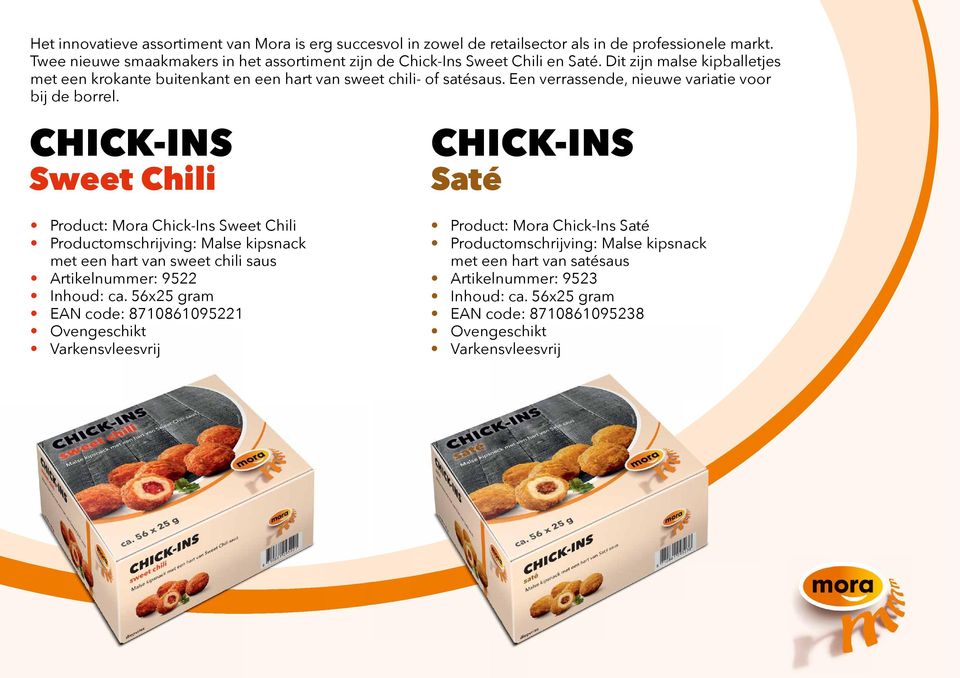 CHICK-INS Sweet Chili CHICK-INS Saté Product: Mora Chick-Ins Sweet Chili Productomschrĳ ving: Malse kipsnack met een hart van sweet chili saus Artikelnummer: 9522 Inhoud: ca.