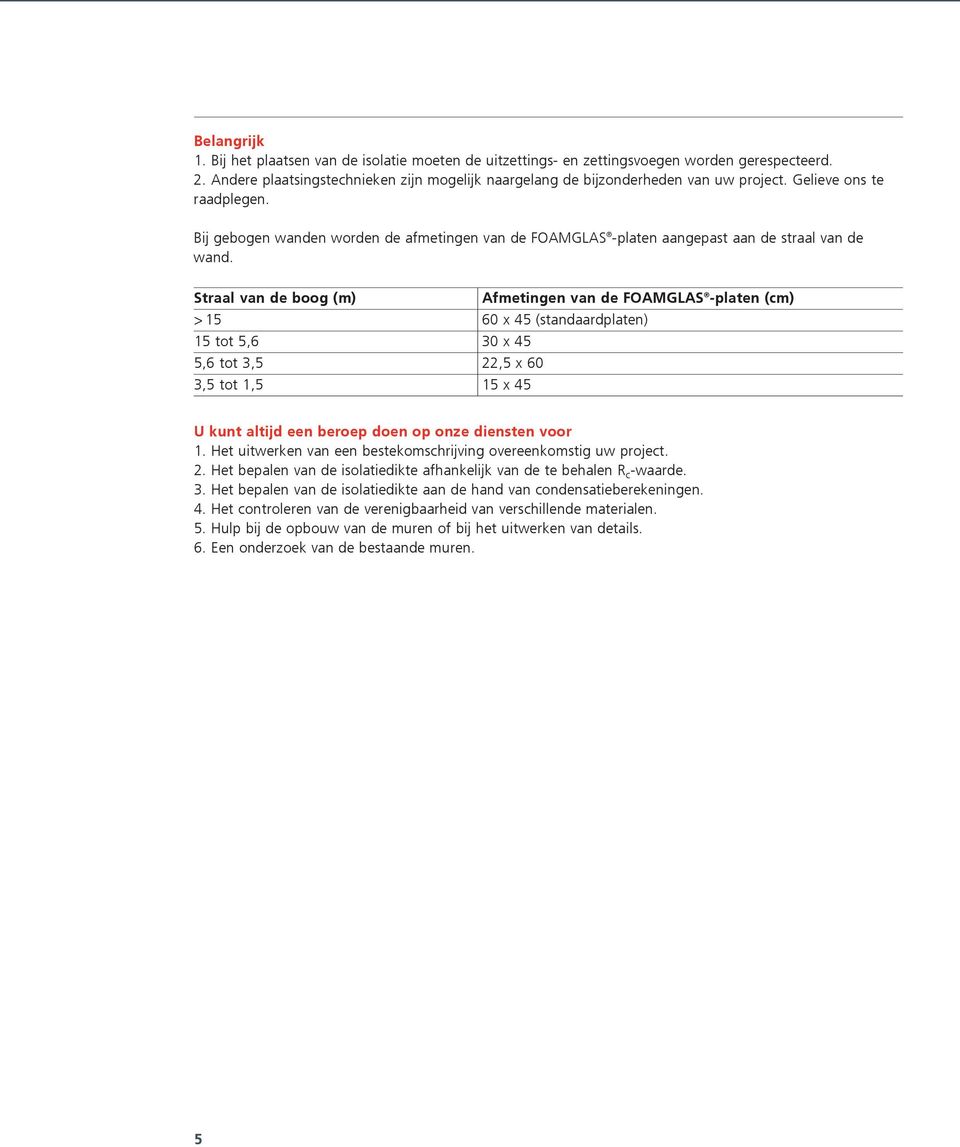 Straal van de boog (m) Afmetingen van de FOAMGLAS -platen (cm) > 15 60 x 45 (standaardplaten) 15 tot 5,6 30 x 45 5,6 tot 3,5 22,5 x 60 3,5 tot 1,5 15 x 45 U kunt altijd een beroep doen op onze