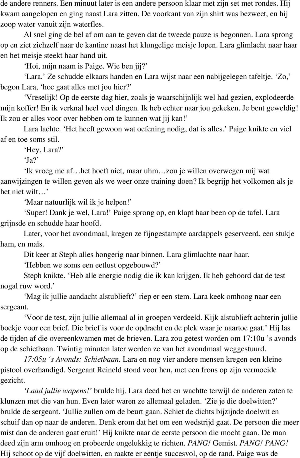 Lara sprong op en ziet zichzelf naar de kantine naast het klungelige meisje lopen. Lara glimlacht naar haar en het meisje steekt haar hand uit. Hoi, mijn naam is Paige. Wie ben jij? Lara. Ze schudde elkaars handen en Lara wijst naar een nabijgelegen tafeltje.