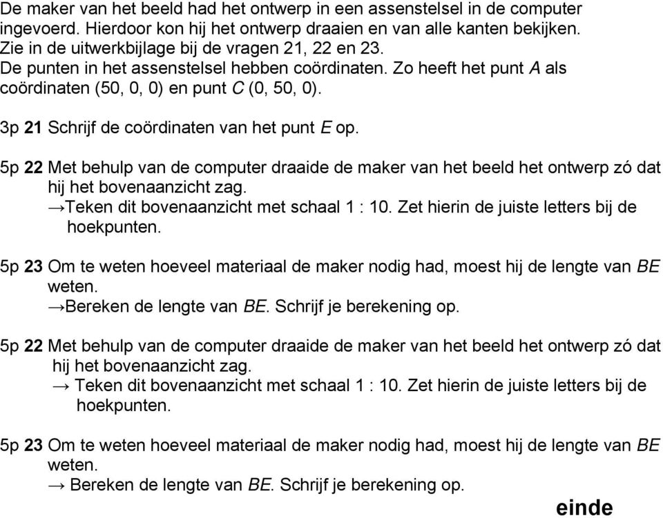 3p 21 Schrijf de coördinaten van het punt E op. 5p 22 Met behulp van de computer draaide de maker van het beeld het ontwerp zó dat hij het bovenaanzicht zag. Teken dit bovenaanzicht met schaal 1 : 10.