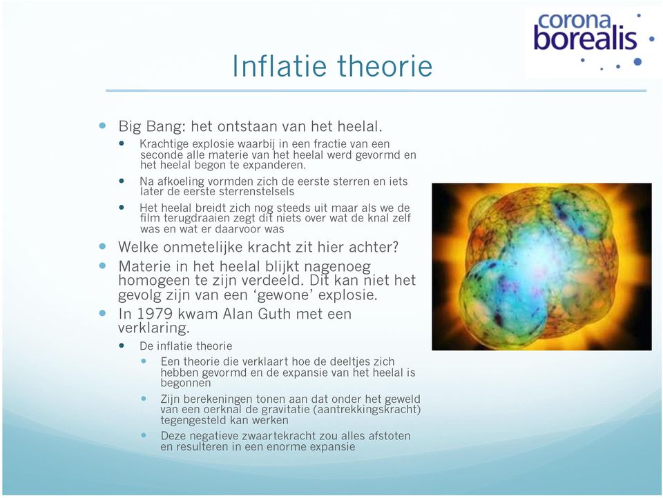 wat er daarvoor was Welke onmetelijke kracht zit hier achter? Materie in het heelal blijkt nagenoeg homogeen te zijn verdeeld. Dit kan niet het gevolg zijn van een gewone explosie.