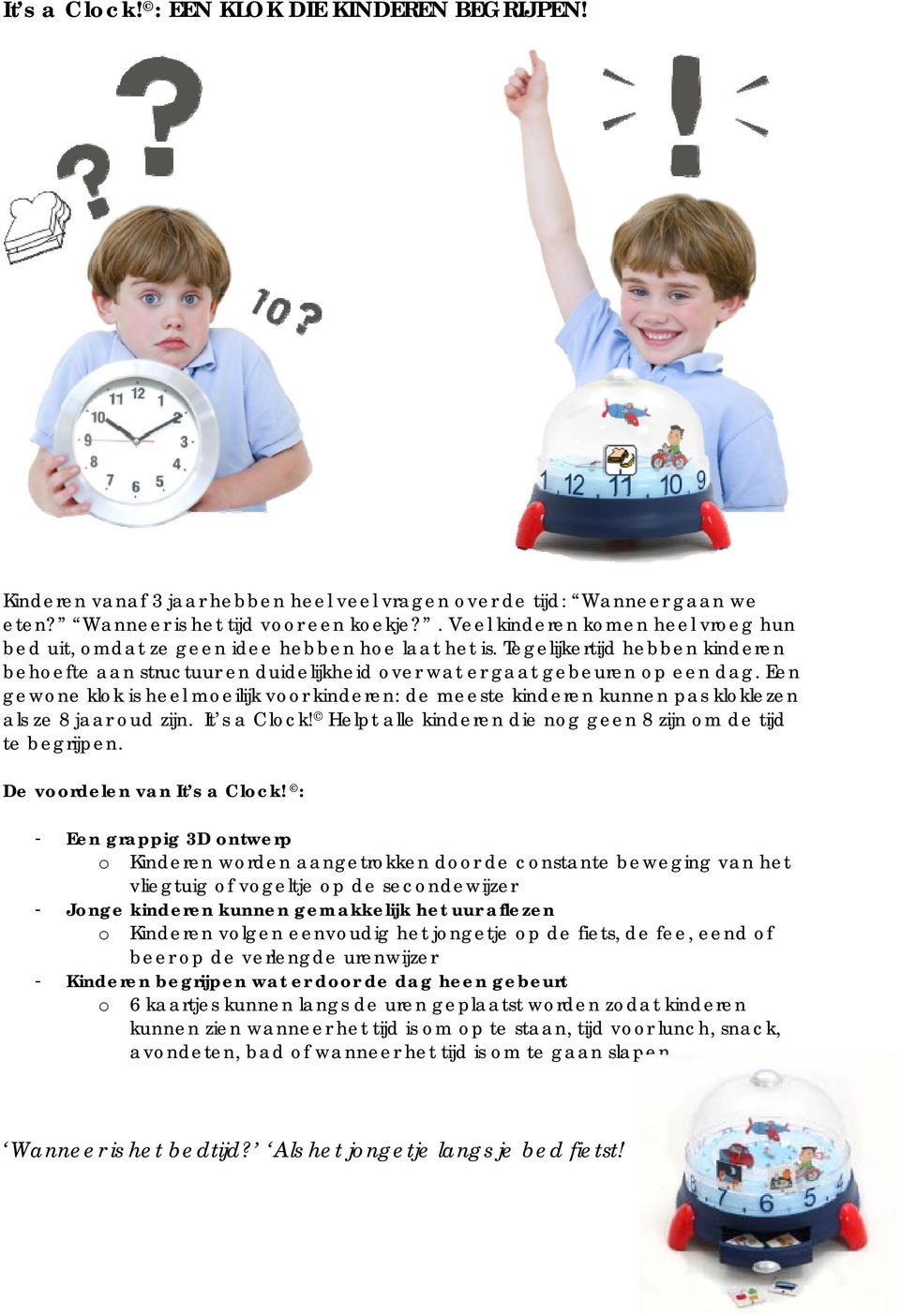 Een gewone klok is heel moeilijk voor kinderen: de meeste kinderen kunnen pas kloklezen als ze 8 jaar oud zijn. It s a Clock! Helpt alle kinderen die nog geen 8 zijn om de tijd te begrijpen.