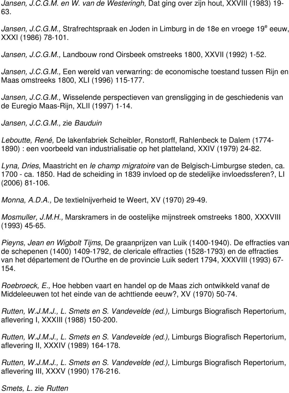 Jansen, J.C.G.M., Wisselende perspectieven van grensligging in de geschiedenis van de Euregio Maas-Rijn, XLII (1997) 1-14. Jansen, J.C.G.M., zie Bauduin Leboutte, René, De lakenfabriek Scheibler, Ronstorff, Rahlenbeck te Dalem (1774-1890) : een voorbeeld van industrialisatie op het platteland, XXIV (1979) 24-82.