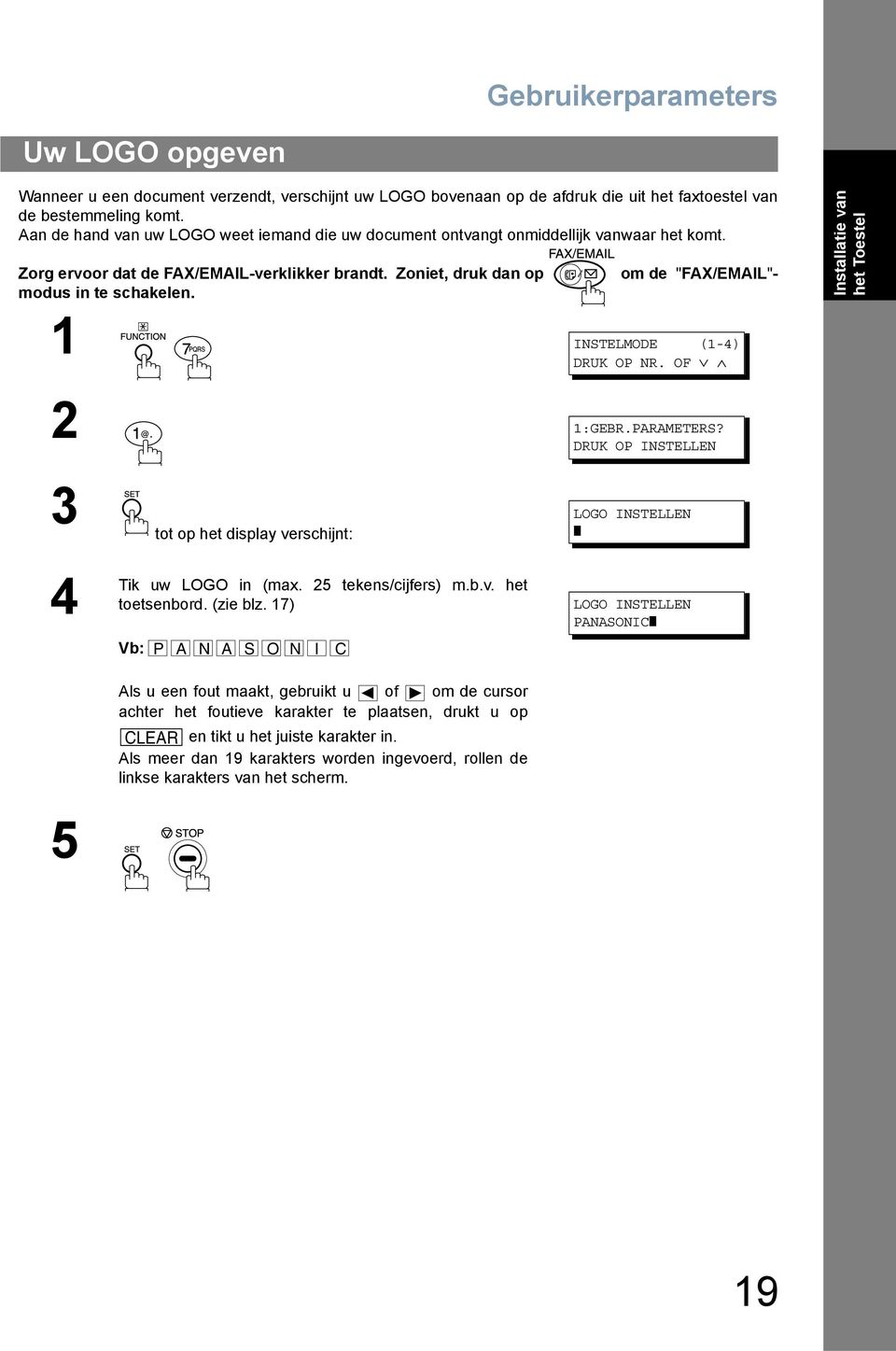 om de "FAX/EMAIL"- Installatie van het Toestel 1 INSTELMODE (1-4) DRUK OP NR. OF 2. 1:GEBR.PARAMETERS? DRUK OP INSTELLEN 3 tot op het display verschijnt: LOGO INSTELLEN 4 Tik 5 uw LOGO in (max.