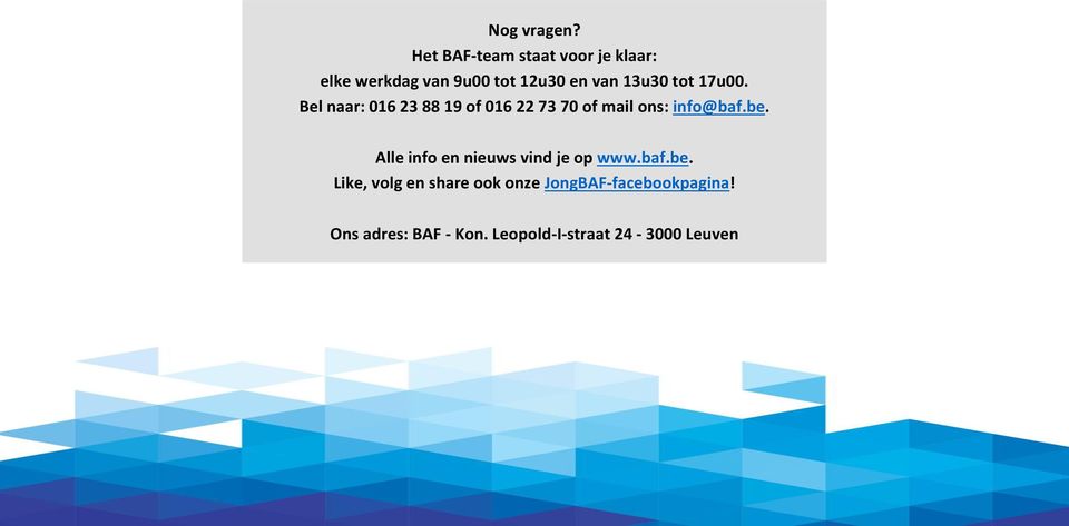 tot 17u00. Bel naar: 016 23 88 19 of 016 22 73 70 of mail ons: info@baf.be.