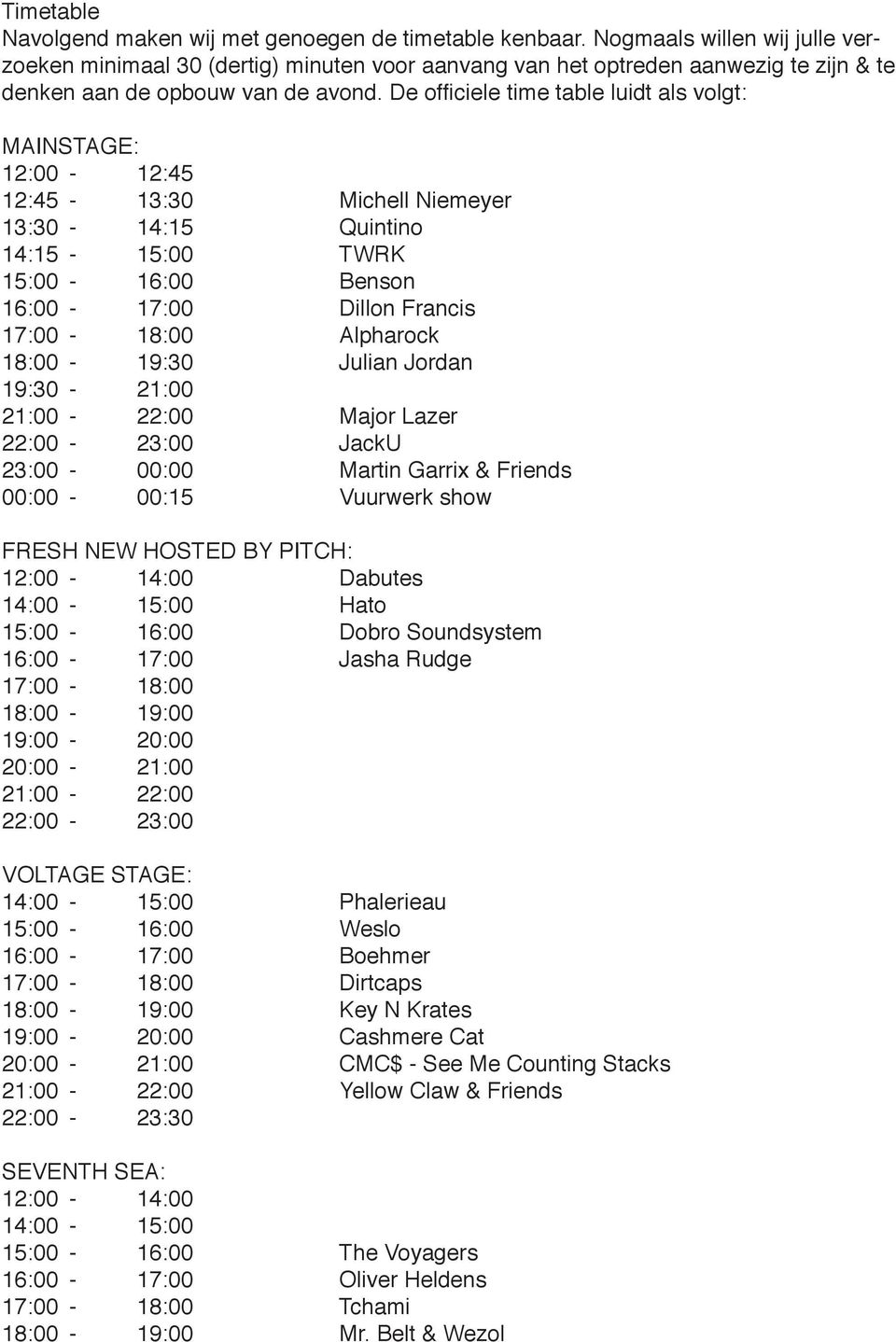 De officiele time table luidt als volgt: MAINSTAGE: 12:00-12:45 12:45-13:30 Michell Niemeyer 13:30-14:15 Quintino 14:15-15:00 TWRK 15:00-16:00 Benson 16:00-17:00 Dillon Francis 17:00-18:00 Alpharock