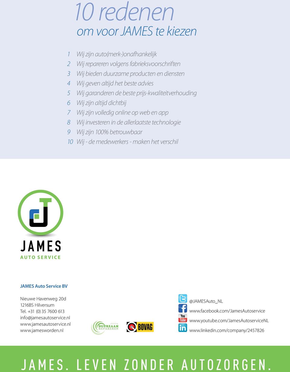 Wij zijn 100% betrouwbaar 10 Wij - de medewerkers - maken het verschil JAMES Auto Service BV Nieuwe Havenweg 20d 1216BS Hilversum Tel. +31 (0) 35 7600 613 info@jamesautoservice.nl www.