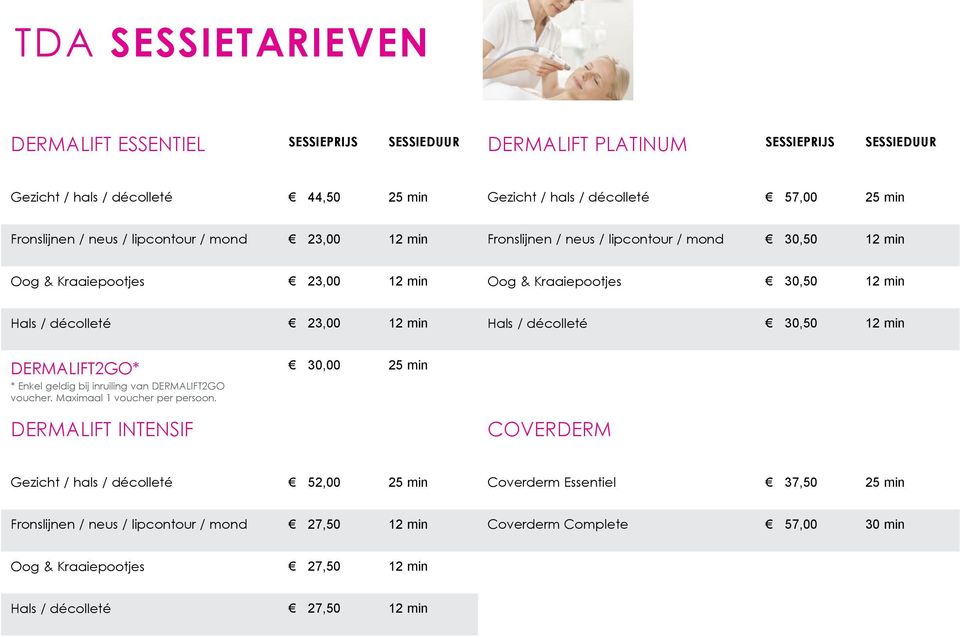 12 min Hals / décolleté 30,50 12 min DERMALIFT2GO* 30,00 25 min * Enkel geldig bij inruiling van DERMALIFT2GO voucher. Maximaal 1 voucher per persoon.