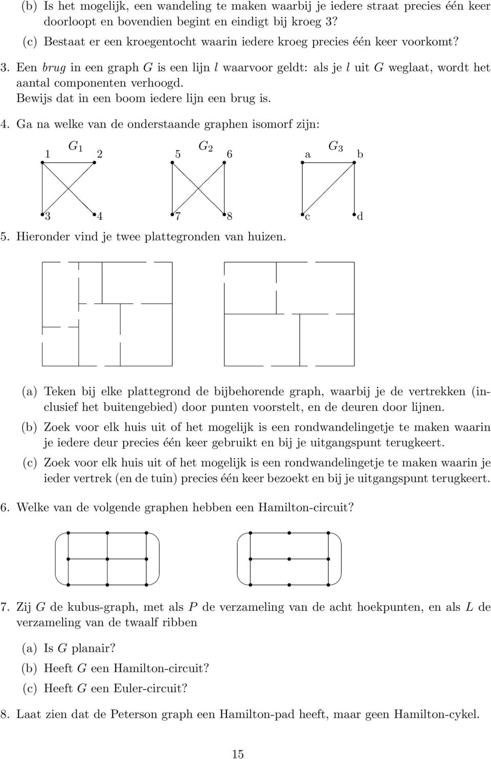 Bewijs dat in een boom iedere lijn een brug is. 4. Ga na welke van de onderstaande graphen isomorf zijn: 1 G 1 2 5 G 2 6 a G 3 b 3 4 7 8 c d 5. Hieronder vind je twee plattegronden van huizen.