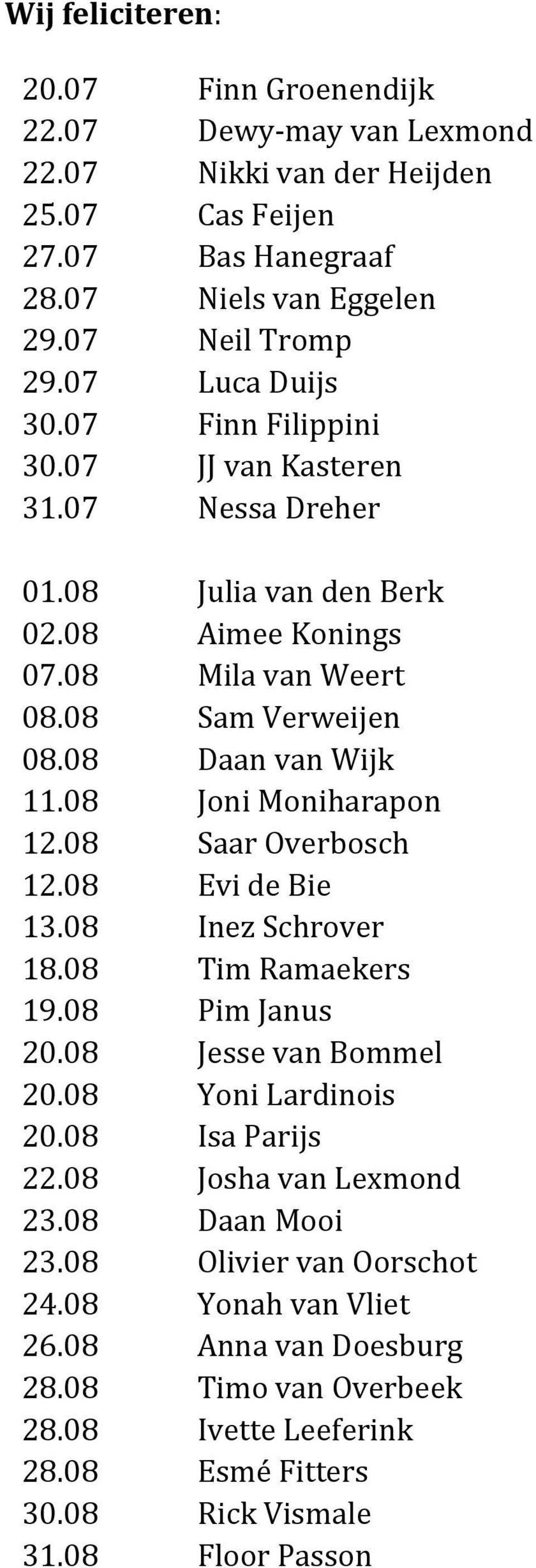 08 Joni Moniharapon 12.08 Saar Overbosch 12.08 Evi de Bie 13.08 Inez Schrover 18.08 Tim Ramaekers 19.08 Pim Janus 20.08 Jesse van Bommel 20.08 Yoni Lardinois 20.08 Isa Parijs 22.