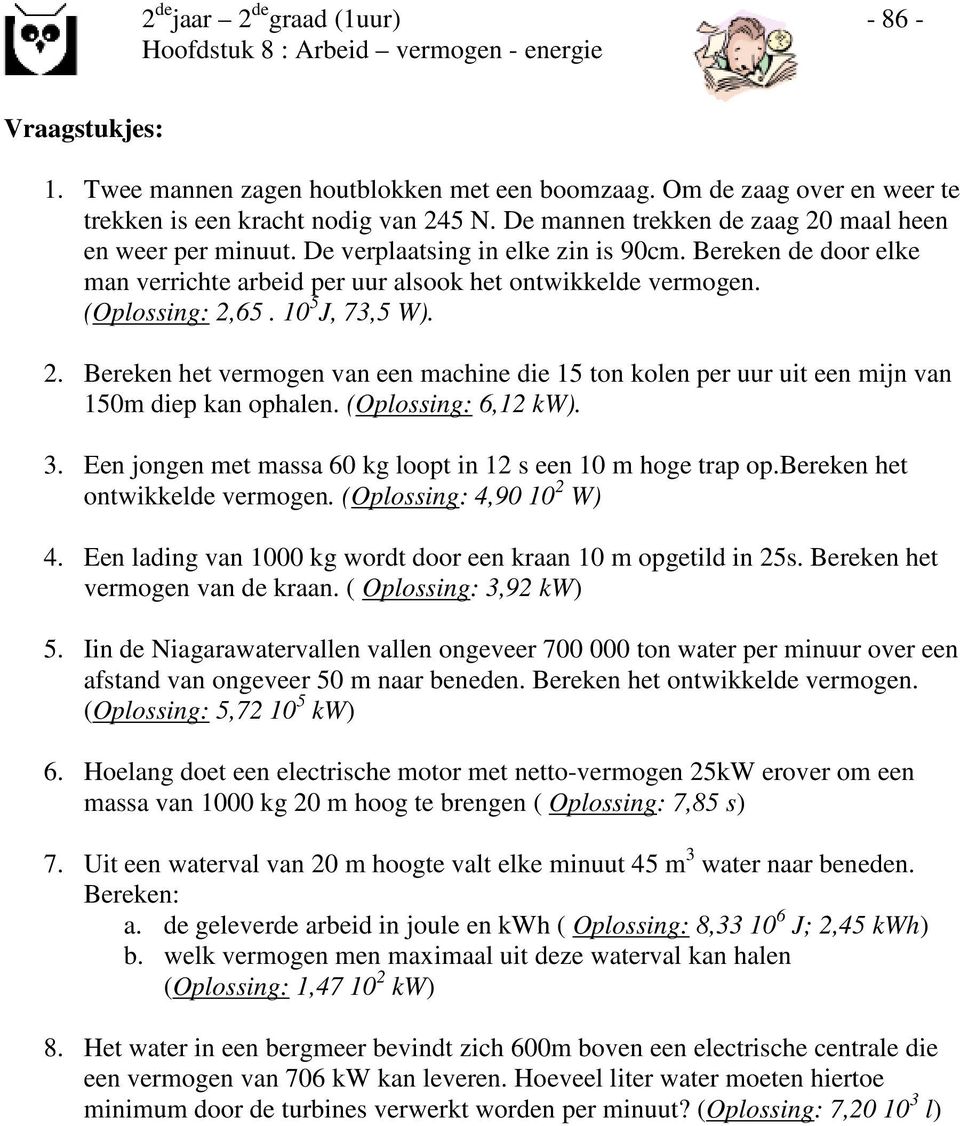 65. 10 5 J, 73,5 W). 2. Bereken het vermogen van een machine die 15 ton kolen per uur uit een mijn van 150m diep kan ophalen. (Oplossing: 6,12 kw). 3.