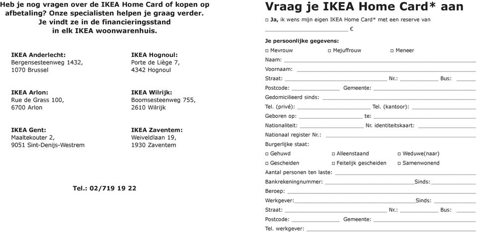 : 02/719 19 22 IKEA Hognoul: Porte de Liège 7, 4342 Hognoul IKEA Wilrijk: Boomsesteenweg 755, 2610 Wilrijk IKEA Zaventem: Weiveldlaan 19, 1930 Zaventem Vraag je IKEA Home Card* aan o Ja, ik wens mijn