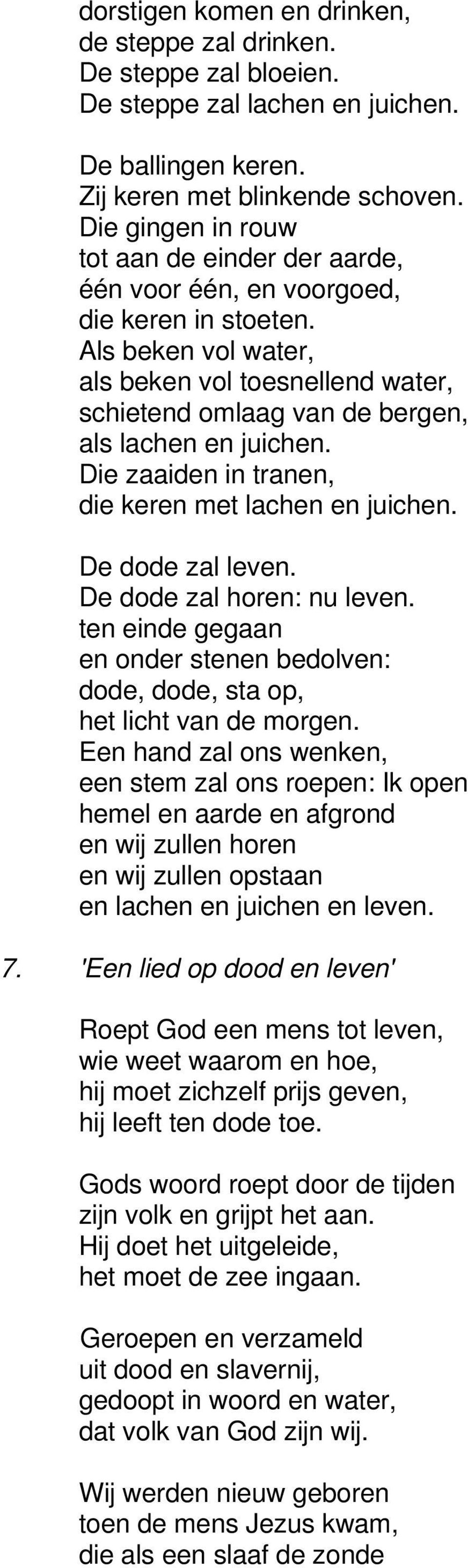 Als beken vol water, als beken vol toesnellend water, schietend omlaag van de bergen, als lachen en juichen. Die zaaiden in tranen, die keren met lachen en juichen. De dode zal leven.