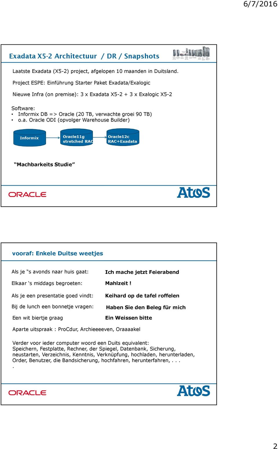 ter Paket Exadata/Exalogic Nieuwe Infra (on premise): 3 x Exadata X5-2 + 3 x Exalogic X5-2 Software: Informix DB => Oracle (20 TB, verwachte groei 90 TB) o.a. Oracle ODI (opvolger Warehouse Builder) Machbarkeits Studie vooraf: Enkele Duitse weetjes Als je s avonds naar huis gaat: Ich mache jetzt Feierabend Elkaar s middags begroeten: Mahlzeit!