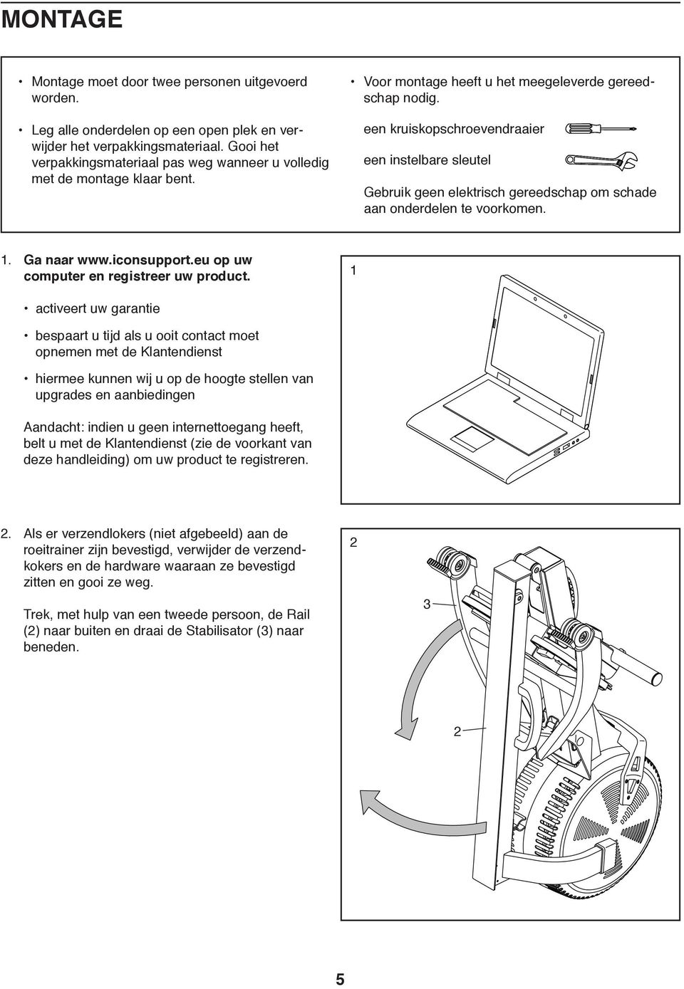 een kruiskopschroevendraaier een instelbare sleutel Gebruik geen elektrisch gereedschap om schade aan onderdelen te voorkomen. 1. Ga naar www.iconsupport.eu op uw computer en registreer uw product.