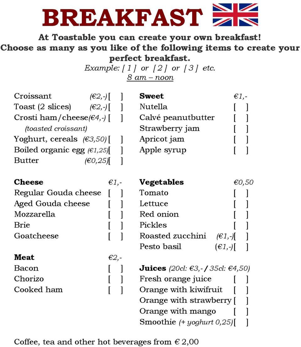 Apricot jam [ ] Boiled organic egg ( 1,25)[ ] Apple syrup [ ] Butter ( 0,25)[ ] Cheese 1,- Vegetables 0,50 Regular Gouda cheese [ ] Tomato [ ] Aged Gouda cheese [ ] Lettuce [ ] Mozzarella [ ] Red