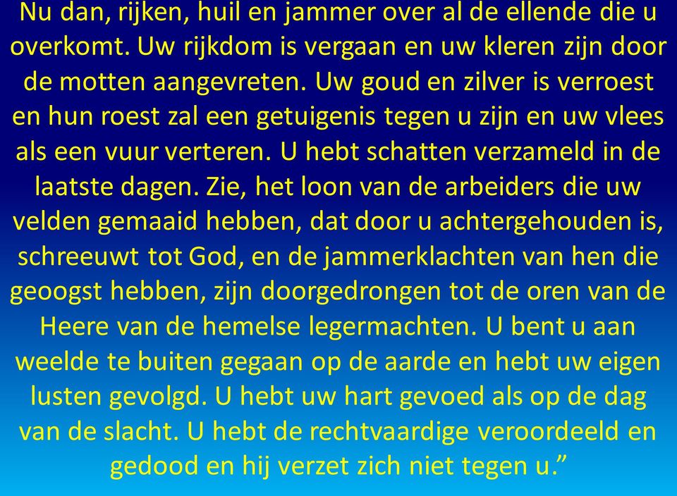 Zie, het loon van de arbeiders die uw velden gemaaid hebben, dat door u achtergehouden is, schreeuwt tot God, en de jammerklachten van hen die geoogst hebben, zijn doorgedrongen tot