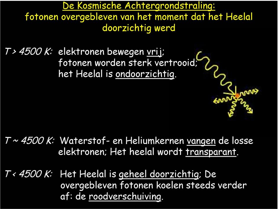 T ~ 4500 K: Waterstof- en Heliumkernen vangen de losse elektronen; Het heelal wordt transparant.