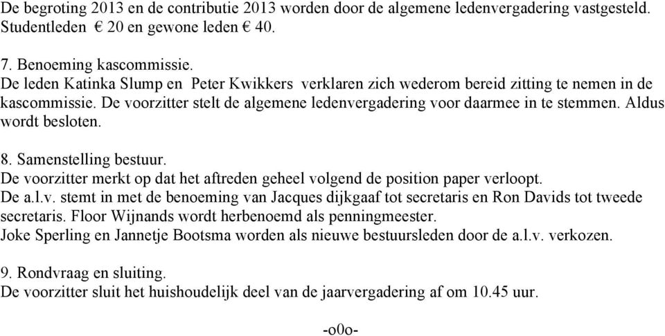 Aldus wordt besloten. 8. Samenstelling bestuur. De voorzitter merkt op dat het aftreden geheel volgend de position paper verloopt. De a.l.v. stemt in met de benoeming van Jacques dijkgaaf tot secretaris en Ron Davids tot tweede secretaris.