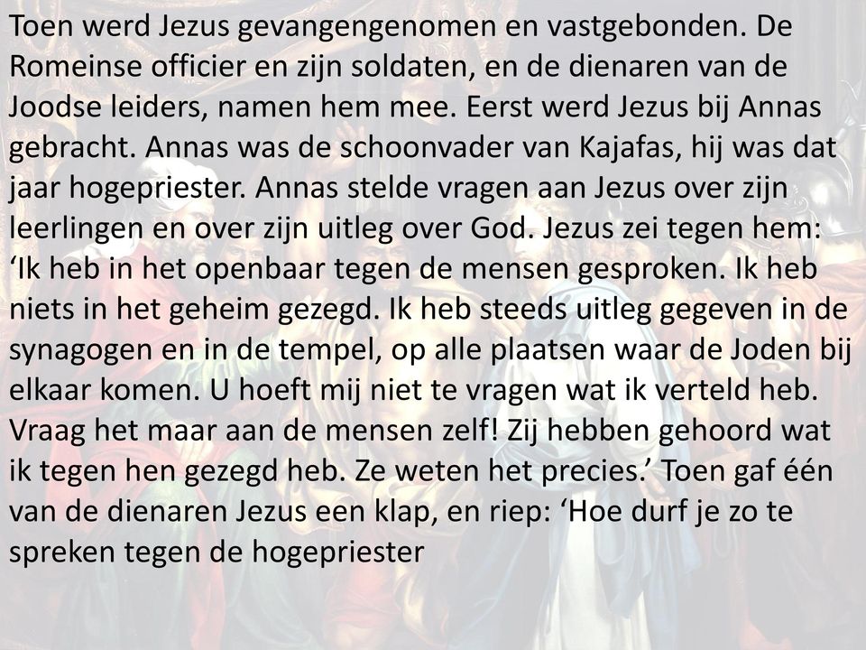 Jezus zei tegen hem: Ik heb in het openbaar tegen de mensen gesproken. Ik heb niets in het geheim gezegd.