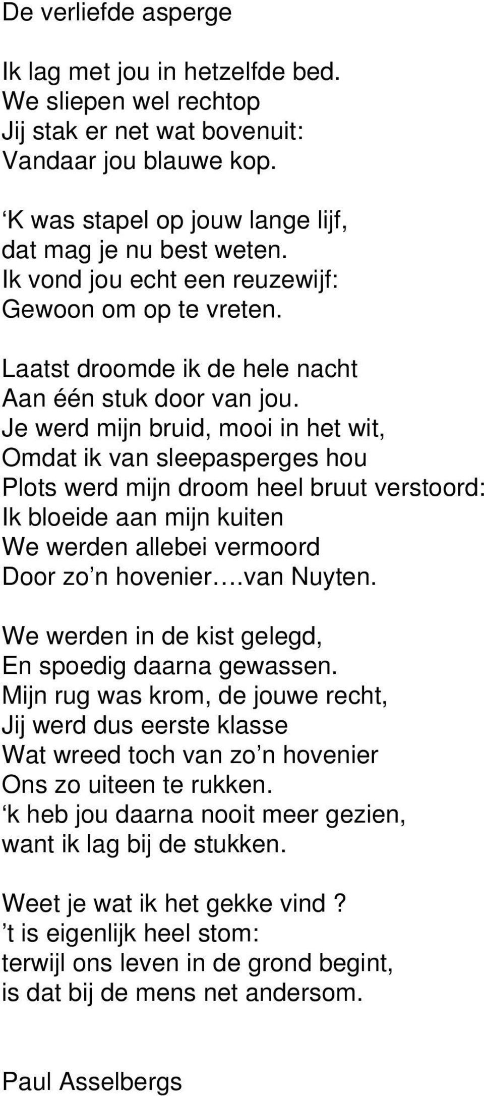 Je werd mijn bruid, mooi in het wit, Omdat ik van sleepasperges hou Plots werd mijn droom heel bruut verstoord: Ik bloeide aan mijn kuiten We werden allebei vermoord Door zo n hovenier.van Nuyten.