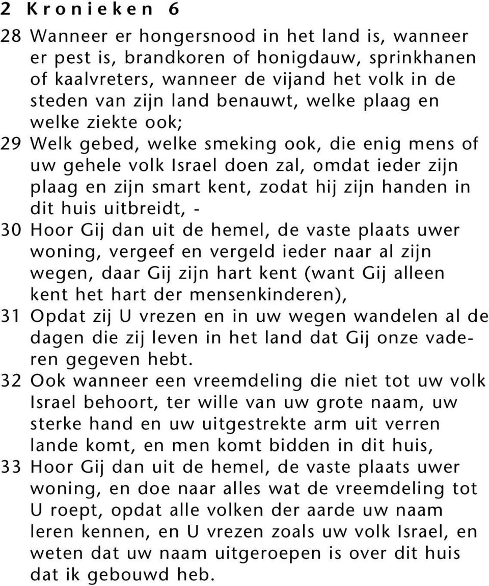 30 Hoor Gij dan uit de hemel, de vaste plaats uwer woning, vergeef en vergeld ieder naar al zijn wegen, daar Gij zijn hart kent (want Gij alleen kent het hart der mensenkinderen), 31 Opdat zij U