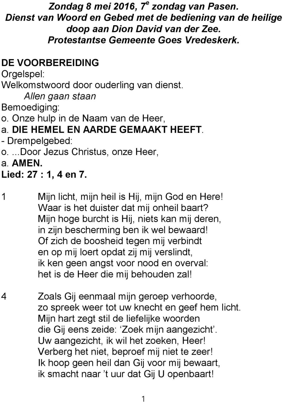 ...door Jezus Christus, onze Heer, a. AMEN. Lied: 27 : 1, 4 en 7. 1 Mijn licht, mijn heil is Hij, mijn God en Here! Waar is het duister dat mij onheil baart?