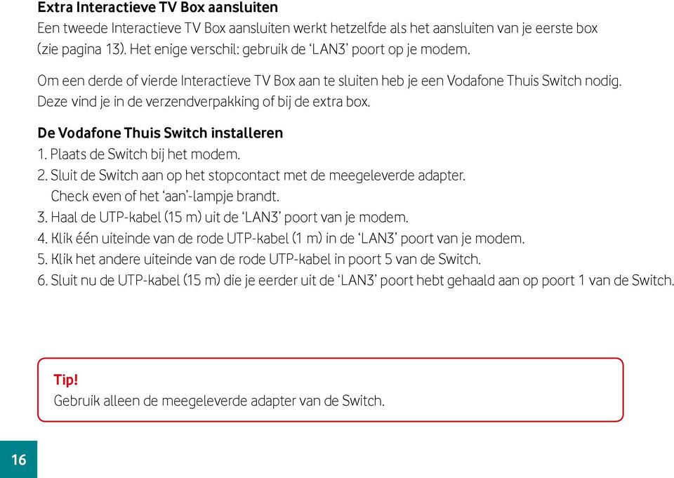 Deze vind je in de verzendverpakking of bij de extra box. De Vodafone Thuis Switch installeren 1. Plaats de Switch bij het modem. 2. Sluit de Switch aan op het stopcontact met de meegeleverde adapter.
