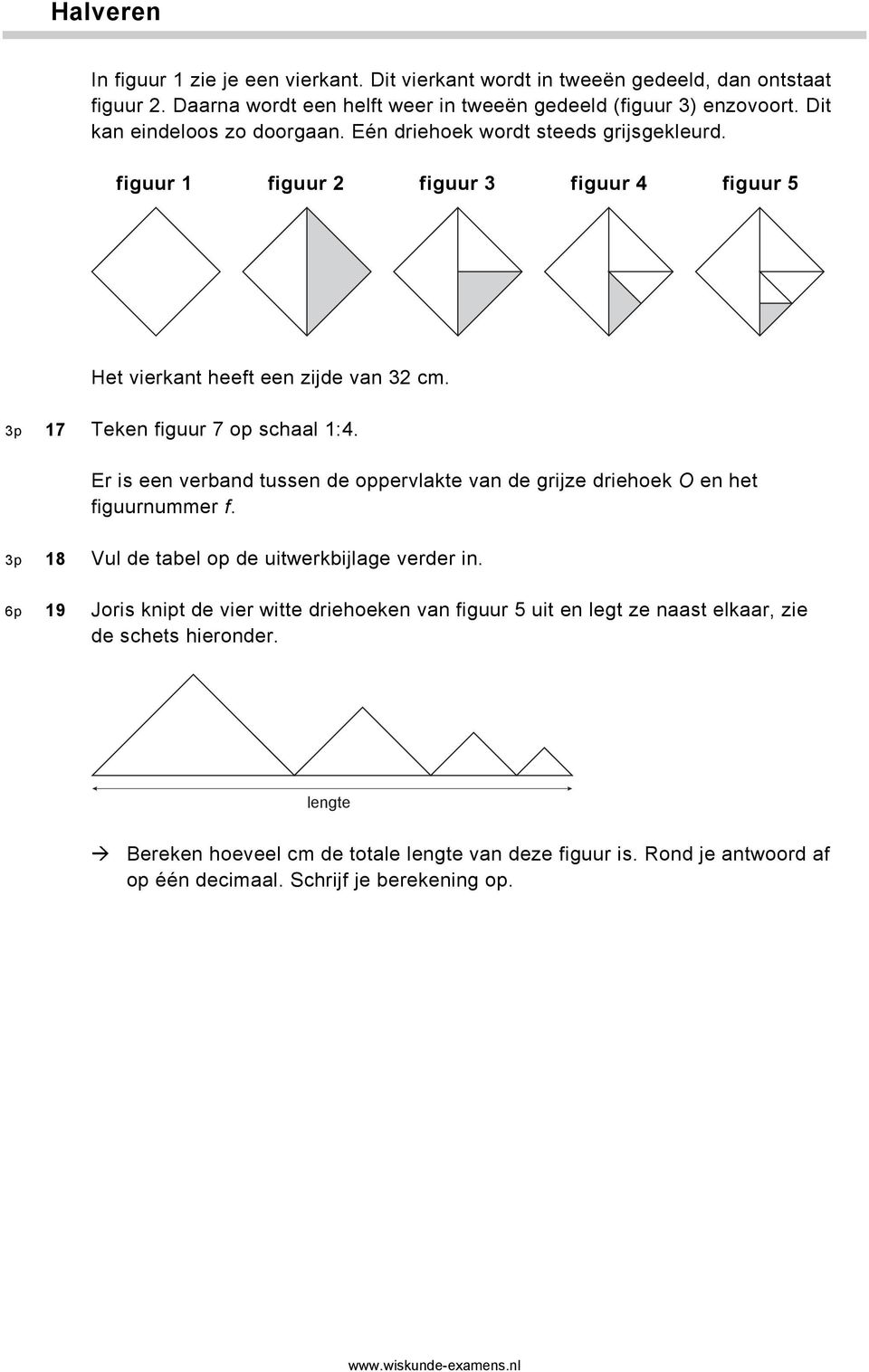 3p 17 Teken figuur 7 op schaal 1:4. Er is een verband tussen de oppervlakte van de grijze driehoek O en het figuurnummer f. 3p 18 Vul de tabel op de uitwerkbijlage verder in.