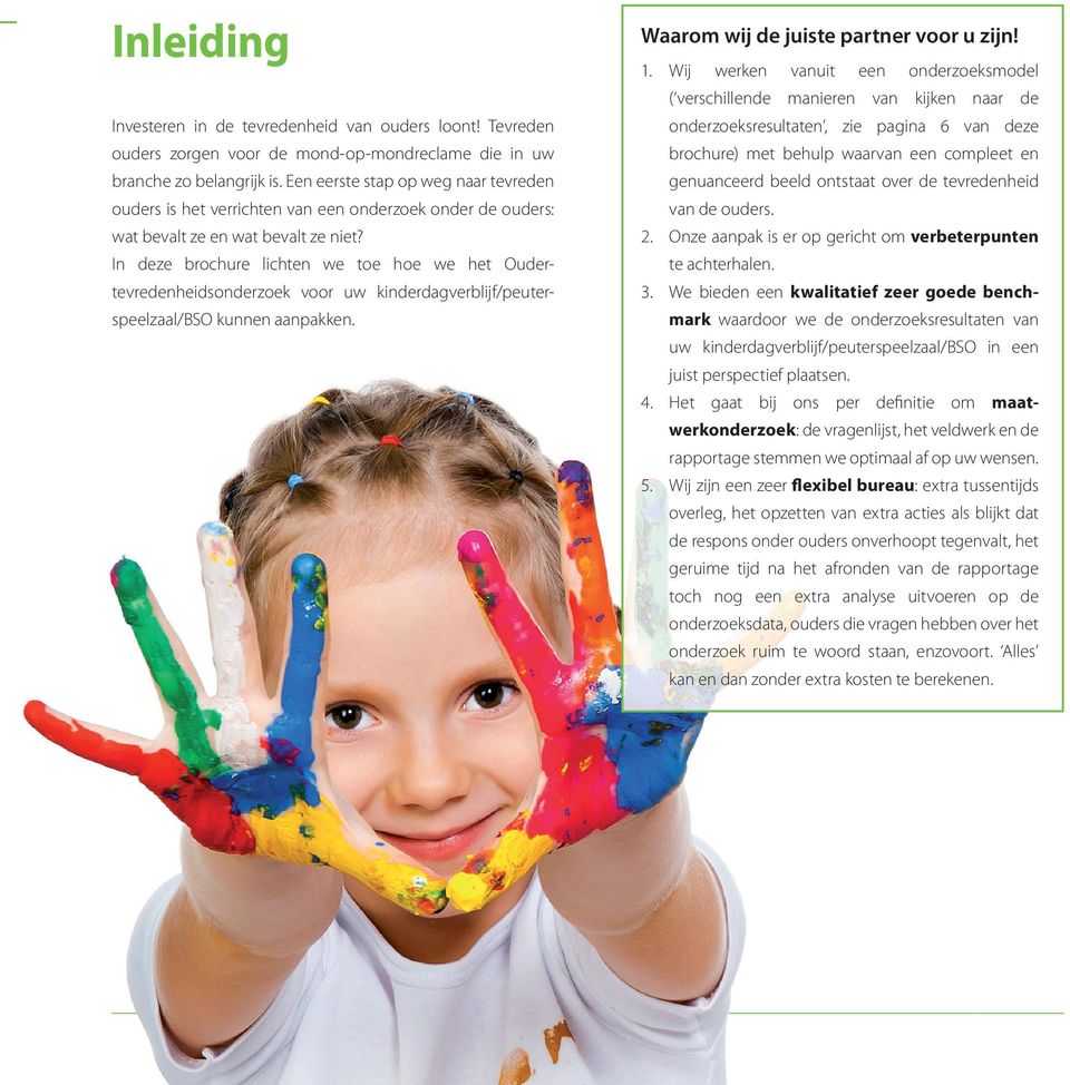 In deze brochure lichten we toe hoe we het Oudertevredenheidsonderzoek voor uw kinderdagverblijf/peuterspeelzaal/bso kunnen aanpakken. Waarom wij de juiste partner voor u zijn! 1.