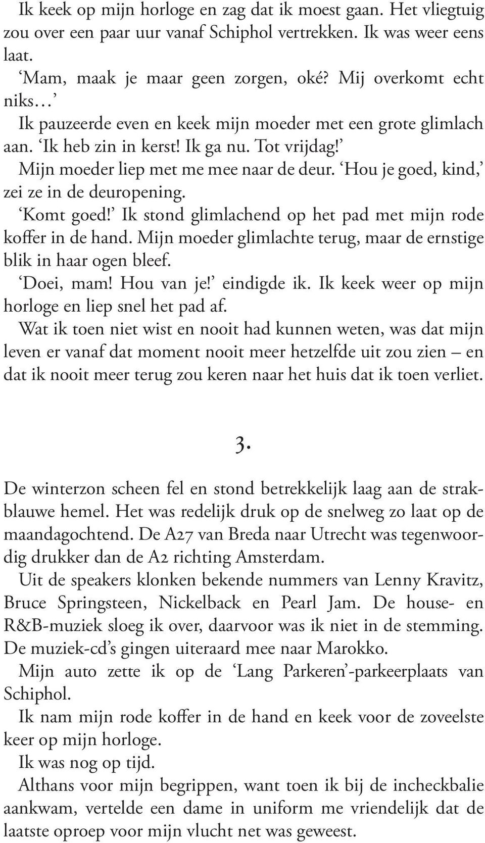 Ikstondglimlachendophetpadmetmijnrode kofferindehand.mijnmoederglimlachteterug,maardeernstige blikinhaarogenbleef. Doei, mam! Hou van je! eindigde ik. Ik keek weer op mijn horlogeenliepsnelhetpadaf.