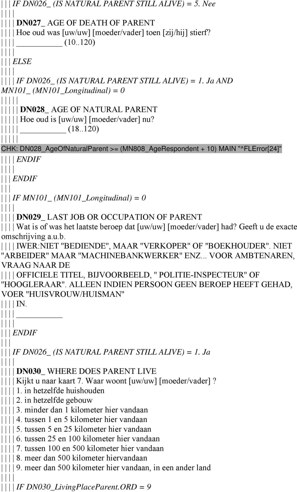 .120) CHK: DN028_AgeOfNaturalParent >= (MN808_AgeRespondent + 10) MAIN "^FLError[24]" ENDIF ENDIF IF MN101_ (MN101_Longitudinal) = 0 DN029_ LAST JOB OR OCCUPATION OF PARENT Wat is of was het laatste