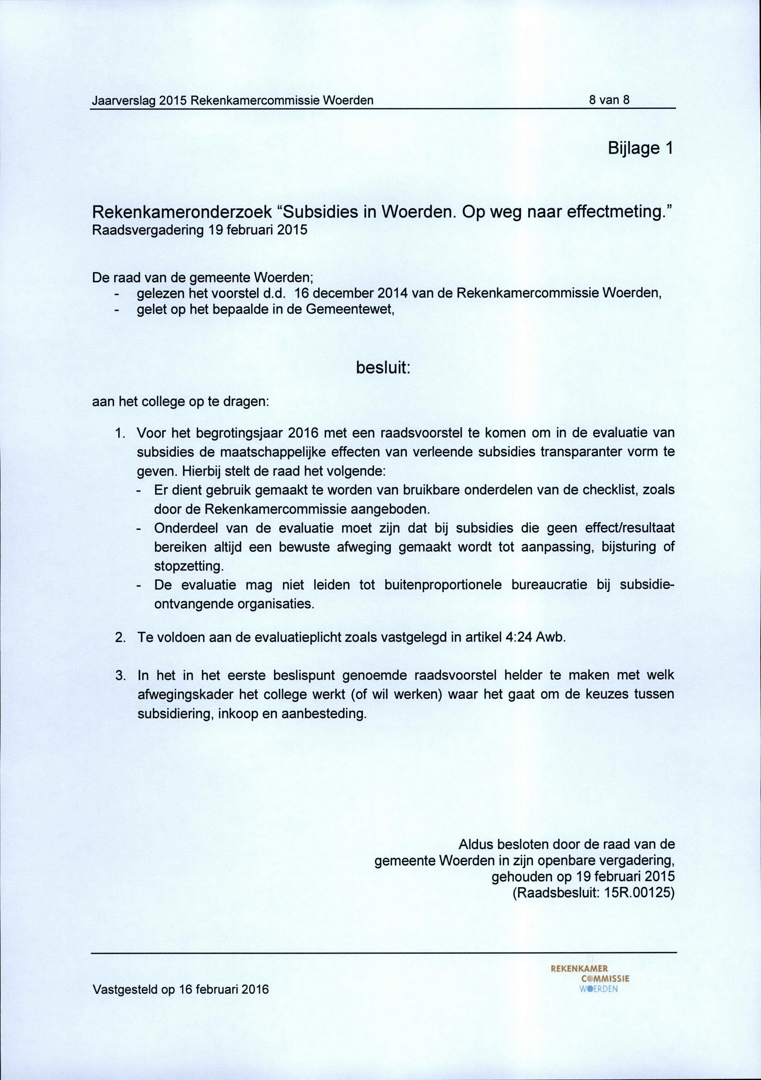 8 van 8 Bijlage 1 Rekenkameronderzoek "Subsidies in Woerden. Op weg naar effectmeting." Raadsvergadering 19 februari 2015 De raad van de gemeente Woerden; - gelezen het voorstel d.d. 16 december 2014 van de Rekenkamercommissie Woerden, - gelet op het bepaalde in de Gemeentewet, besluit: aan het college op te dragen: 1.