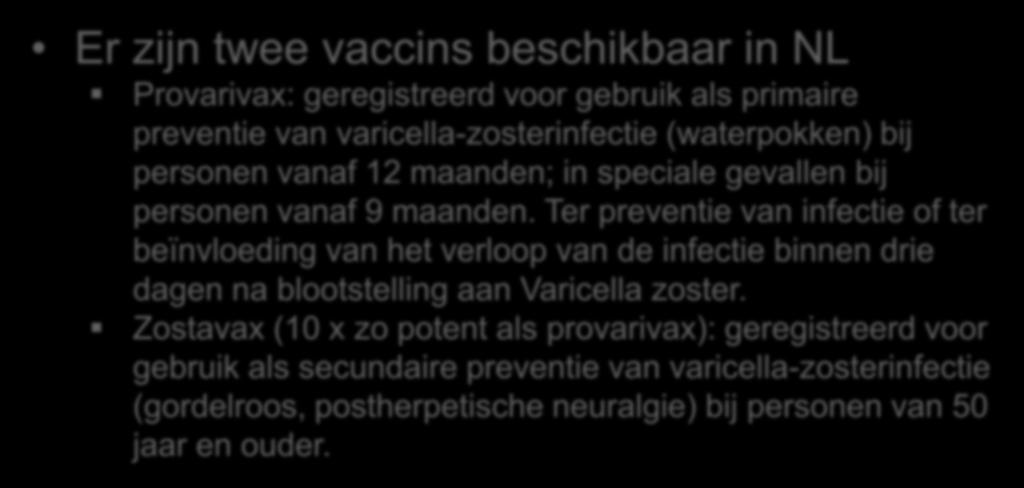 VZV vaccinatie Er zijn twee vaccins beschikbaar in NL Provarivax: geregistreerd voor gebruik als primaire preventie van varicella-zosterinfectie (waterpokken) bij personen vanaf 12 maanden; in