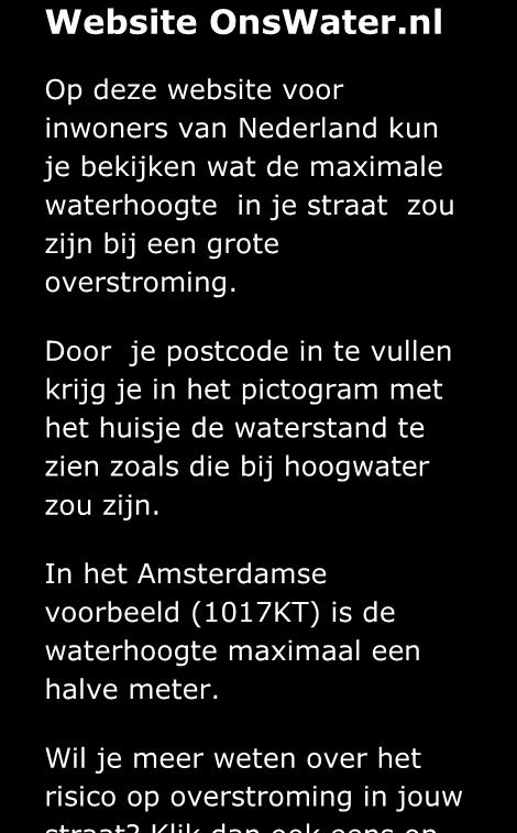 nl Op deze website voor inwoners van Nederland kun je bekijken wat de maximale waterhoogte in je straat zou zijn bij een grote overstroming.