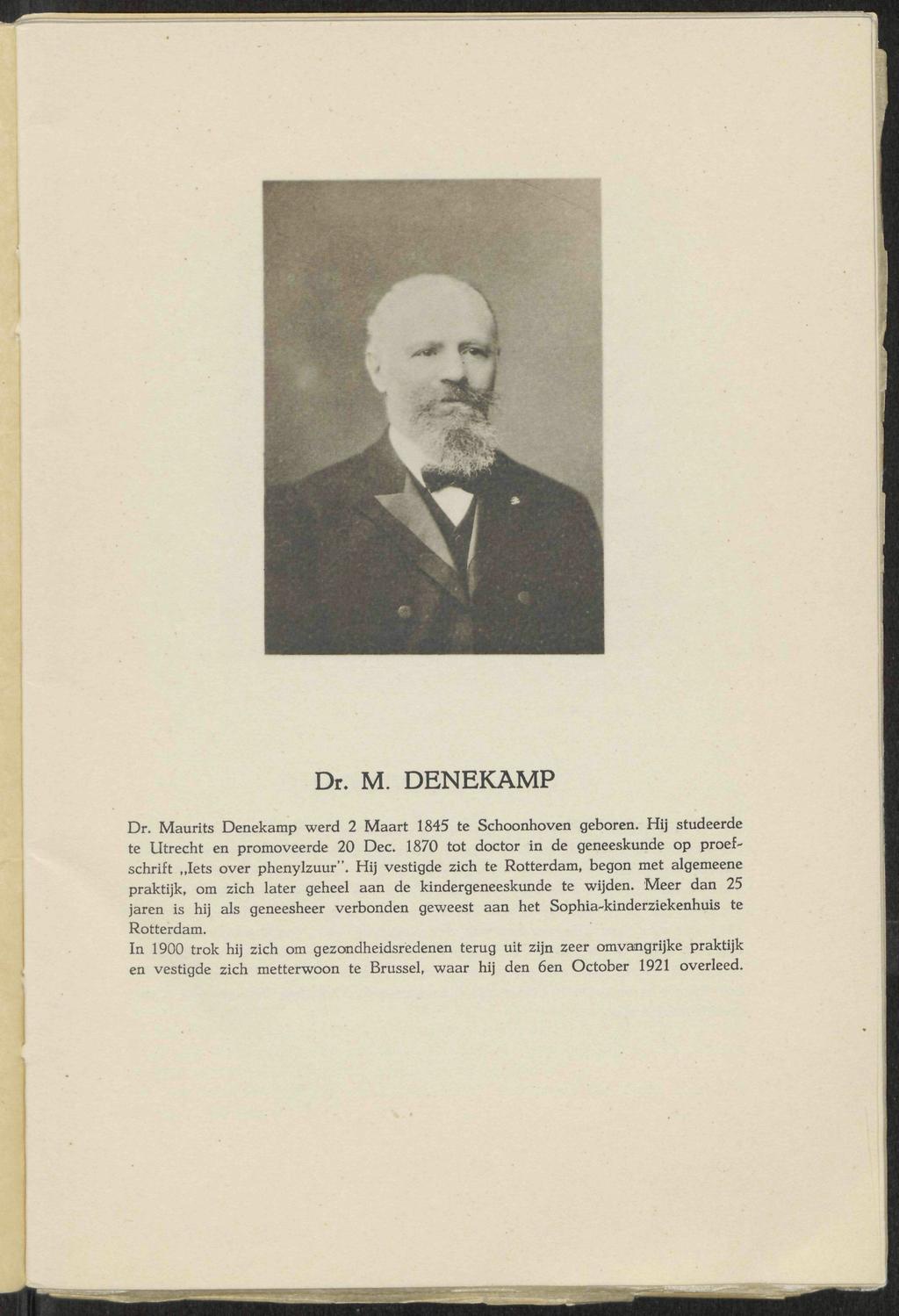 Dr. M. DENEKAMP Dr. Maurits Denekamp werd 2 Maart 1845 te Schoonhoven geboren. Hij studeerde te Utrecht en promoveerde 20 Dec. 1870 tot doctor in de geneeskunde op proefschrift Iets over phenylzuur".
