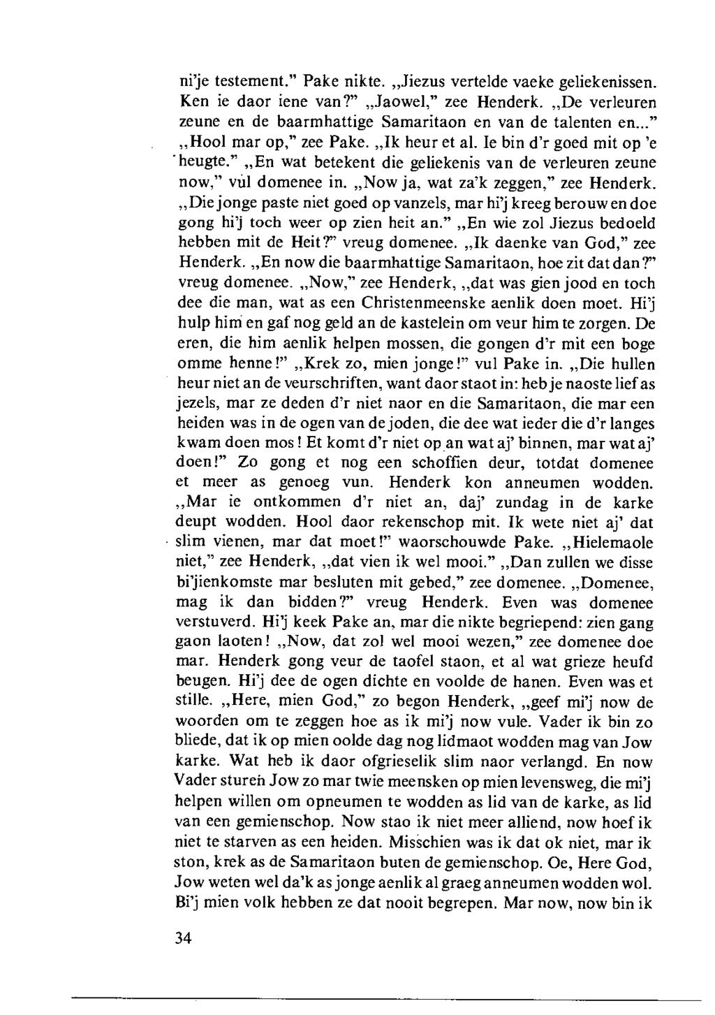 ni'je testement." Pake nikte.,,jiezus vertelde vaeke geliekenissen. Ken ie daor iene van?",,jaowel," zee Henderk.,,De verieuren zeune en de baarmhattige Samaritaon en van de talenten en.