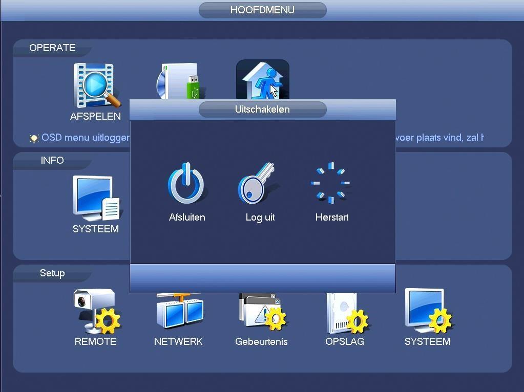 U hebt de keuze uit: Afsluiten: De DVR volledig afsluiten (geen opnames meer) Log uit: Uitloggen uit het menu Herstart systeem: de DVR herstarten Om de DVR volledig uit te schakelen, kunt u