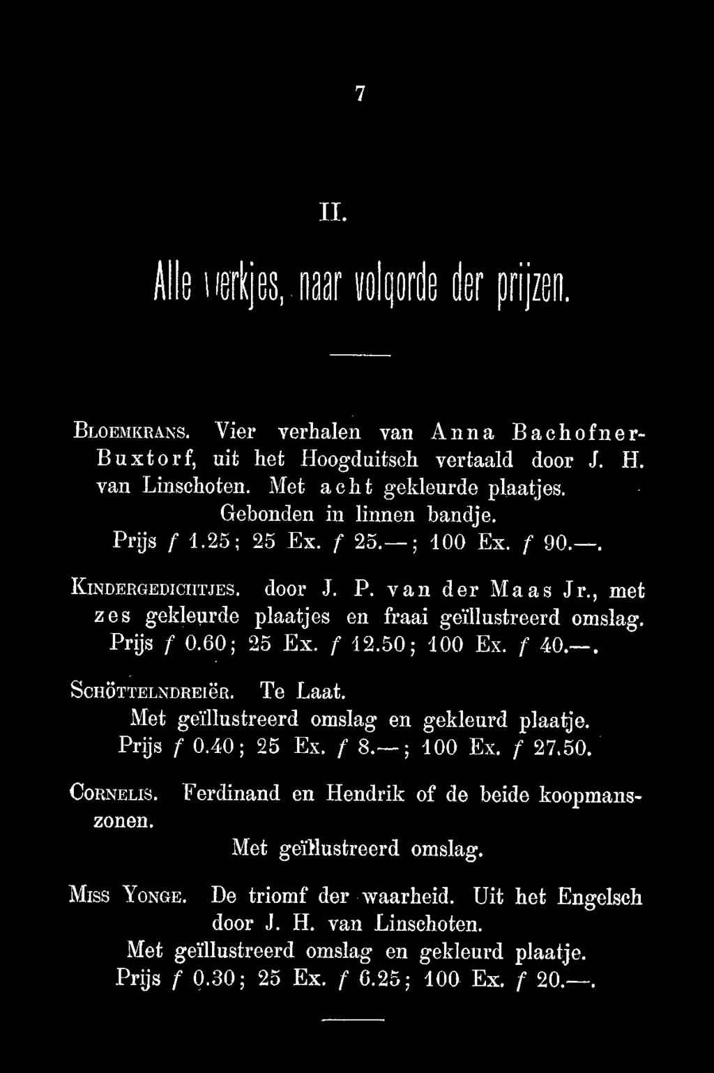 7 II. Alle korkjbs naar uolprh der prijzen. BLOEMERANS. Vier verhalen van Anna Bachofner- Buxtorf, uit het Hoogduitsch vertaald door J. H. van Linschoten. Met acht gekleurde plaatjes.